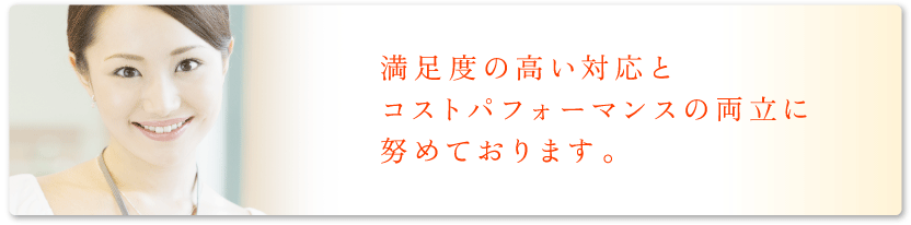 満足度の高い対応とコストパフォーマンスの両立に努めております。